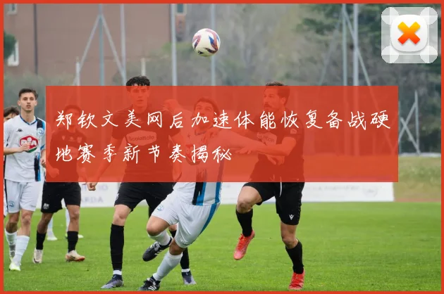 郑钦文美网后加速体能恢复备战硬地赛季新节奏揭秘