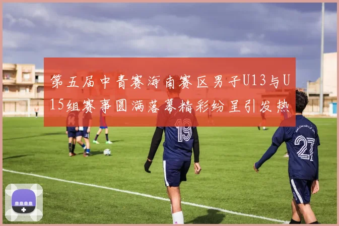 第五届中青赛海南赛区男子U13与U15组赛事圆满落幕精彩纷呈引发热烈反响