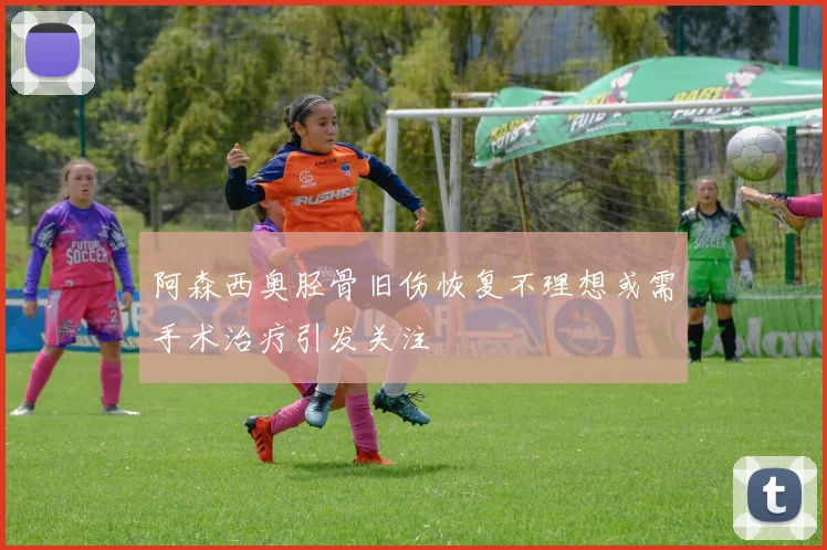 阿森西奥胫骨旧伤恢复不理想或需手术治疗引发关注