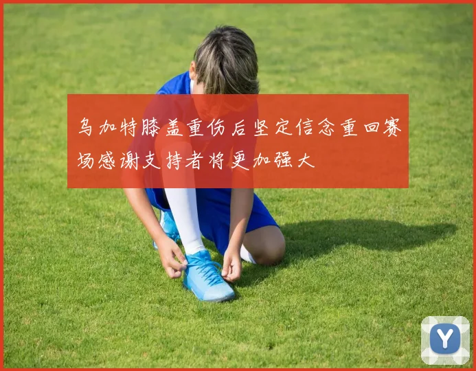 乌加特膝盖重伤后坚定信念重回赛场感谢支持者将更加强大