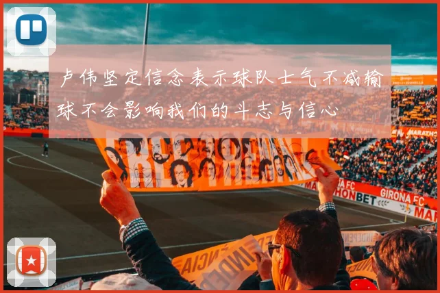 卢伟坚定信念表示球队士气不减输球不会影响我们的斗志与信心