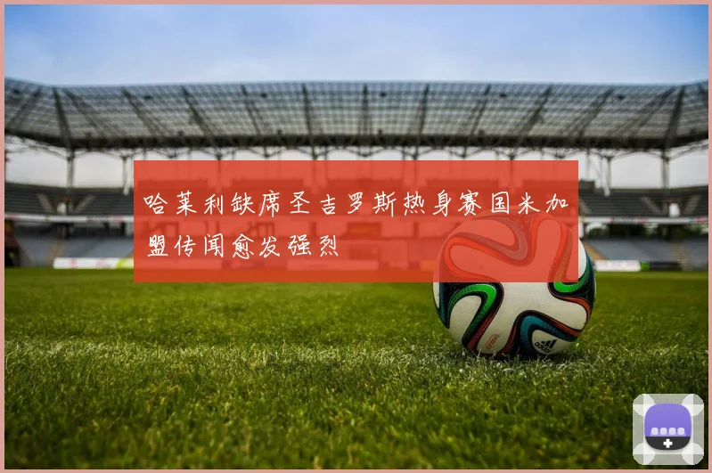 哈莱利缺席圣吉罗斯热身赛国米加盟传闻愈发强烈