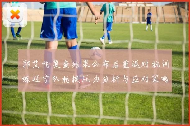 郭艾伦复查结果公布后重返对抗训练辽宁队轮换压力分析与应对策略