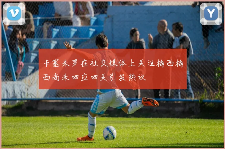 卡塞米罗在社交媒体上关注梅西梅西尚未回应回关引发热议