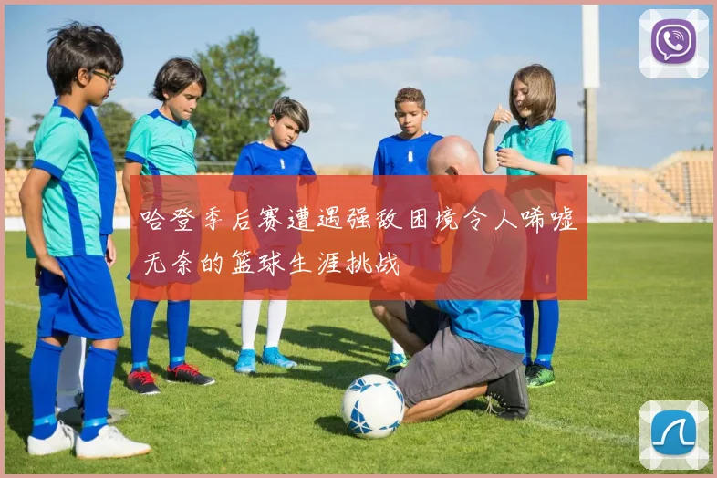 哈登季后赛遭遇强敌困境令人唏嘘无奈的篮球生涯挑战