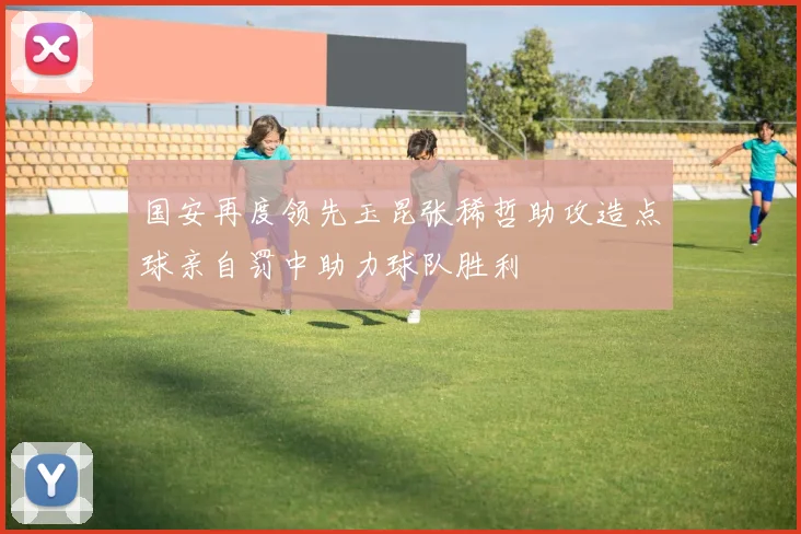 国安再度领先玉昆张稀哲助攻造点球亲自罚中助力球队胜利