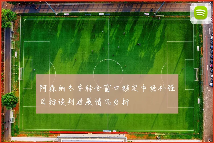 阿森纳冬季转会窗口锁定中场补强目标谈判进展情况分析