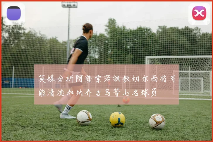英媒分析阿隆索若执教切尔西将可能清洗加纳乔吉乌等七名球员