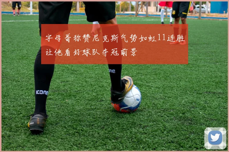 字母哥称赞尼克斯气势如虹11连胜让他看好球队夺冠前景