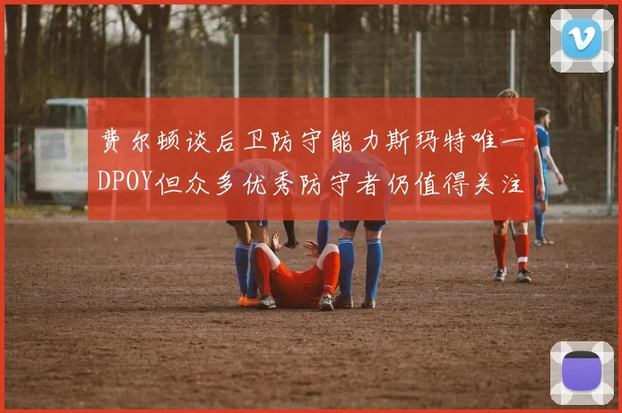 费尔顿谈后卫防守能力斯玛特唯一DPOY但众多优秀防守者仍值得关注