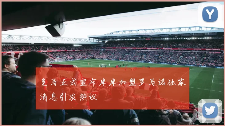 皇马正式宣布库库加盟罗马诺独家消息引发热议