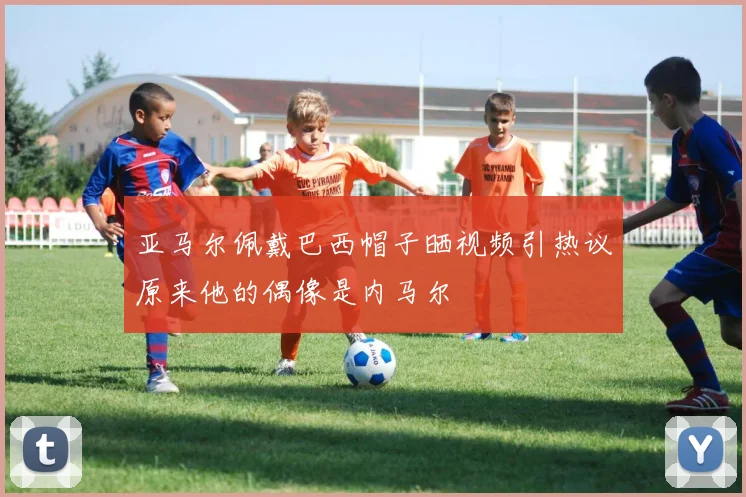 亚马尔佩戴巴西帽子晒视频引热议原来他的偶像是内马尔