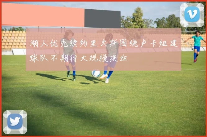 湖人优先续约里夫斯围绕卢卡组建球队不期待大规模换血