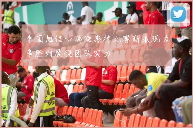 李国旭信心满满期待比赛新表现力争胜利展现团队实力