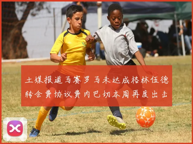 土媒报道马赛罗马未达成格林伍德转会费协议费内巴切本周再度出击
