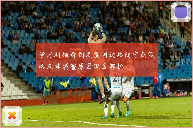 伊万科维奇国足集训边路防守新策略及其调整原因深度解析