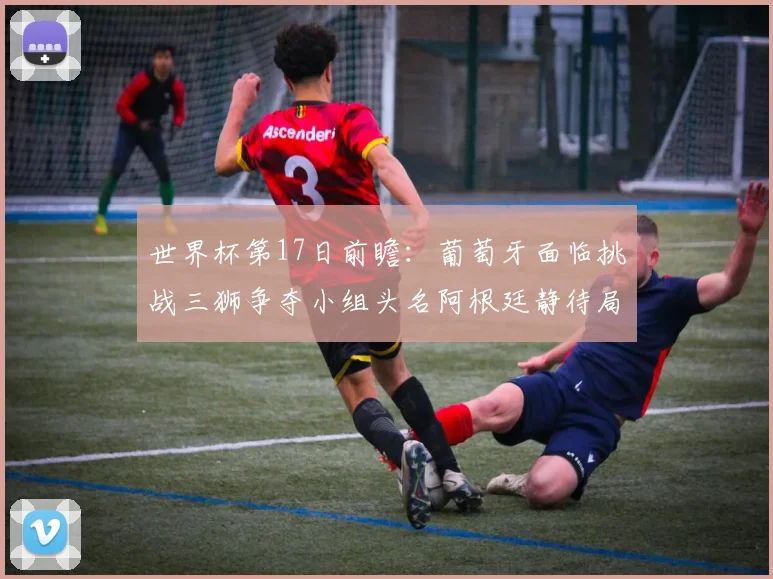 世界杯第17日前瞻：葡萄牙面临挑战三狮争夺小组头名阿根廷静待局势变化