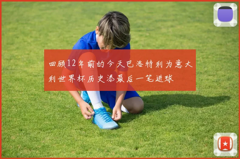 回顾12年前的今天巴洛特利为意大利世界杯历史添最后一笔进球