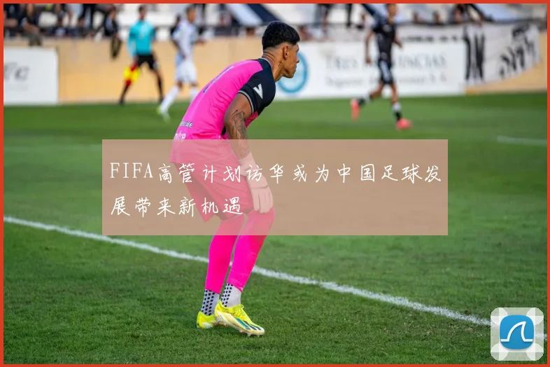 FIFA高管计划访华或为中国足球发展带来新机遇