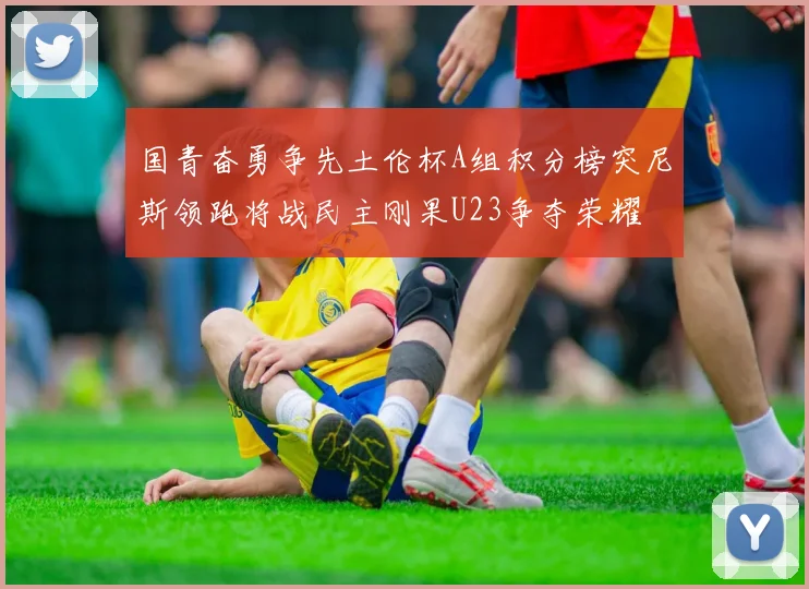 国青奋勇争先土伦杯A组积分榜突尼斯领跑将战民主刚果U23争夺荣耀