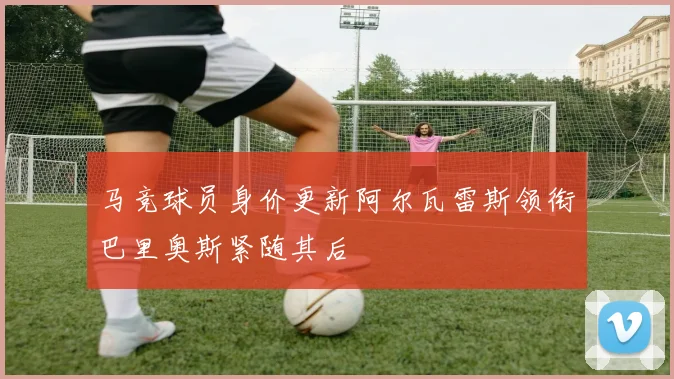 马竞球员身价更新阿尔瓦雷斯领衔巴里奥斯紧随其后