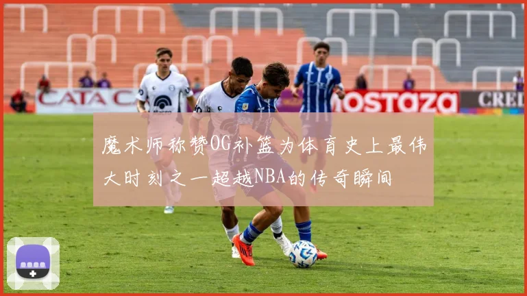 魔术师称赞OG补篮为体育史上最伟大时刻之一超越NBA的传奇瞬间