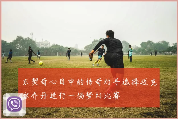 东契奇心目中的传奇对手选择迈克尔乔丹进行一场梦幻比赛