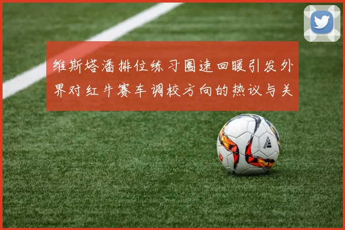 维斯塔潘排位练习圈速回暖引发外界对红牛赛车调校方向的热议与关注