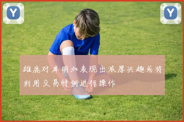 雄鹿对库明加表现出浓厚兴趣或将利用交易特例进行操作