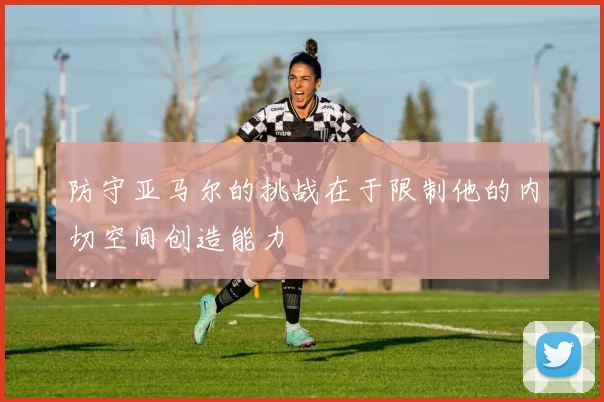 防守亚马尔的挑战在于限制他的内切空间创造能力