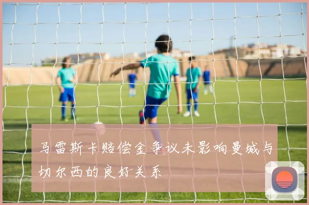 马雷斯卡赔偿金争议未影响曼城与切尔西的良好关系